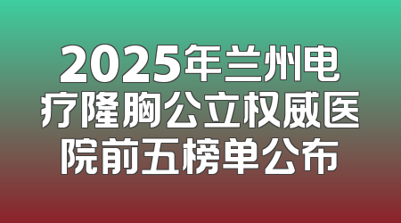 2025年兰州电疗隆胸公立权威医院前五榜单公布