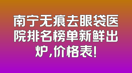 南宁无痕去眼袋医院排名榜单新鲜出炉，价格表!