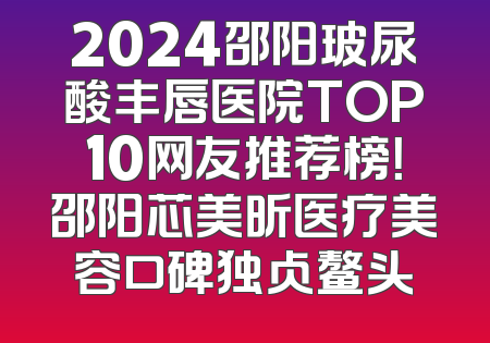 2024邵阳玻尿酸丰唇医院TOP10网友推荐榜！邵阳芯美昕医疗美容口碑独占鳌头