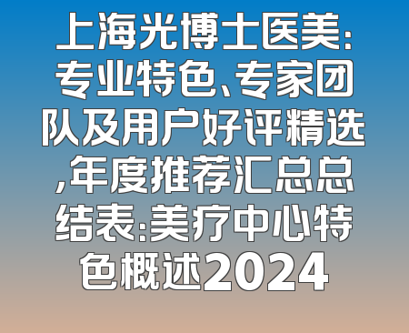 上海光博士医美：专业特色、专家团队及用户好评精选，年度推荐汇总总结表：美疗中心特色概述2024