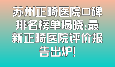 苏州正畸医院口碑排名榜单揭晓：最新正畸医院评价报告出炉！