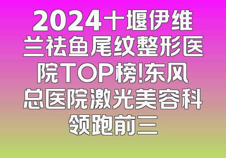 2024十堰伊维兰祛鱼尾纹整形医院TOP榜！东风总医院激光美容科领跑前三
