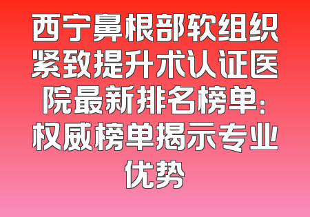 西宁鼻根部软组织紧致提升术认证医院最新排名榜单：权威榜单揭示专业优势