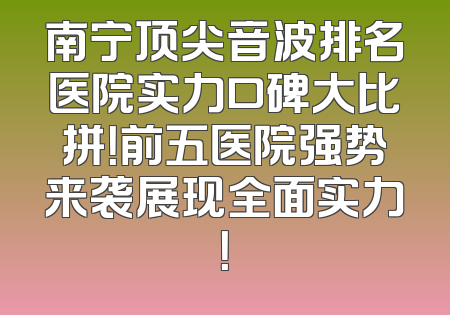 南宁顶尖音波排名医院实力口碑大比拼！前五医院强势来袭展现全面实力！