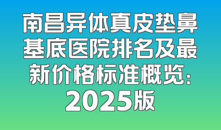 南昌异体真皮垫鼻基底医院排名及最新价格标准概览：2025版