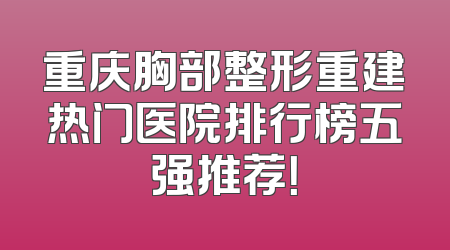 重庆胸部整形重建热门医院排行榜五强推荐！