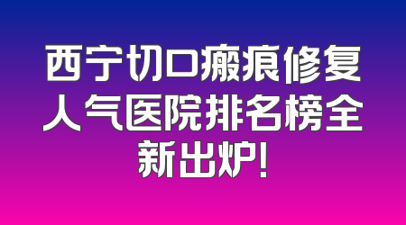 西宁切口瘢痕修复人气医院排名榜全新出炉！