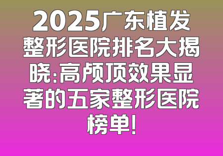 2025广东植发整形医院排名大揭晓：高颅顶效果显著的五家整形医院榜单！