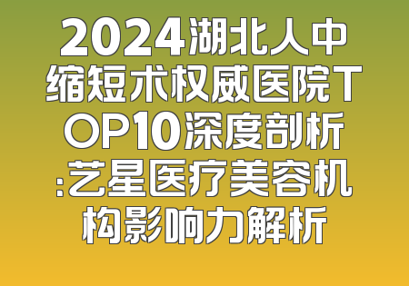 2024湖北人中缩短术权威医院TOP10深度剖析：艺星医疗美容机构影响力解析