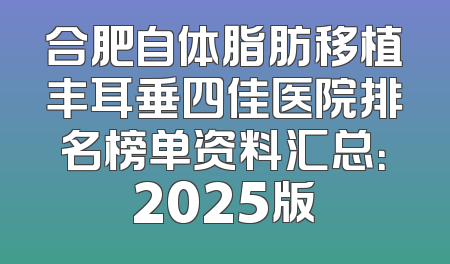 合肥自体脂肪移植丰耳垂四佳医院排名榜单资料汇总：2025版
