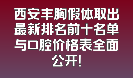 西安丰胸假体取出最新排名前十名单与口腔价格表全面公开！
