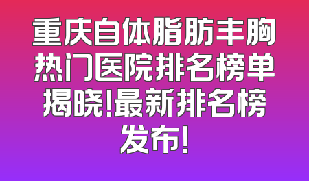 重庆自体脂肪丰胸热门医院排名榜单揭晓！最新排名榜发布！
