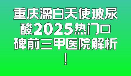 重庆濡白天使玻尿酸2025热门口碑前三甲医院解析！