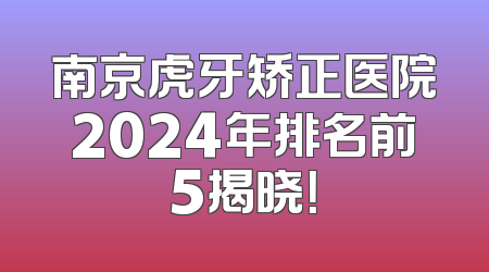 南京虎牙矫正医院2024年排名前5揭晓！
