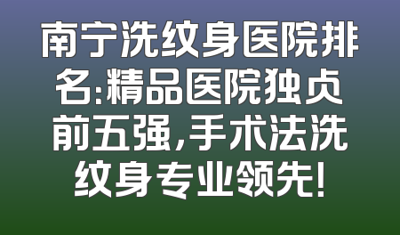 南宁洗纹身医院排名：精品医院独占前五强，手术法洗纹身专业领先！
