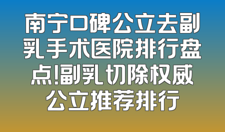 南宁口碑公立去副乳手术医院排行盘点！副乳切除权威公立推荐排行