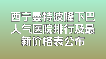 西宁曼特波隆下巴人气医院排行及最新价格表公布