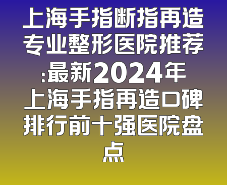 上海手指断指再造专业整形医院推荐：最新2024年上海手指再造口碑排行前十强医院盘点