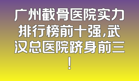 广州截骨医院实力排行榜前十强，武汉总医院跻身前三！