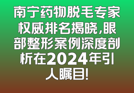 南宁药物脱毛专家权威排名揭晓，眼部整形案例深度剖析在2024年引人瞩目！