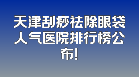 天津刮痧祛除眼袋人气医院排行榜公布!