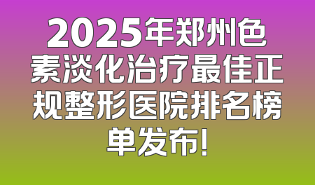 2025年郑州色素淡化治疗最佳正规整形医院排名榜单发布!