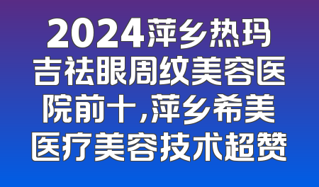 2024萍乡热玛吉祛眼周纹美容医院前十，萍乡希美医疗美容技术超赞