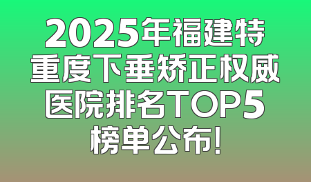 2025年福建特重度下垂矫正权威医院排名TOP5榜单公布！