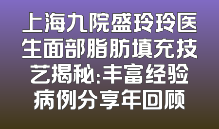 上海九院盛玲玲医生面部脂肪填充技艺揭秘：丰富经验病例分享年回顾