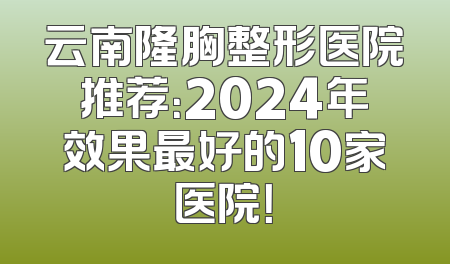 云南隆胸整形医院推荐：2024年效果最好的10家医院！
