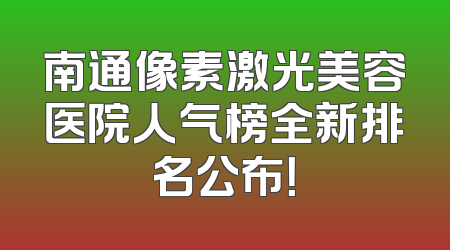 南通像素激光美容医院人气榜全新排名公布！