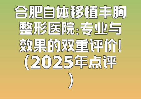 合肥自体移植丰胸整形医院：专业与效果的双重评价！(2025年点评)
