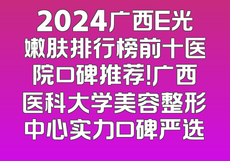 2024广西E光嫩肤排行榜前十医院口碑推荐！广西医科大学美容整形中心实力口碑严选