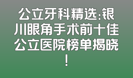公立牙科精选：银川眼角手术前十佳公立医院榜单揭晓！