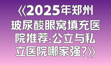 《2025年郑州玻尿酸眼窝填充医院推荐：公立与私立医院哪家强？》