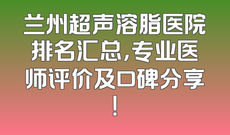 兰州超声溶脂医院排名汇总，专业医师评价及口碑分享！