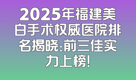 2025年福建美白手术权威医院排名揭晓：前三佳实力上榜！