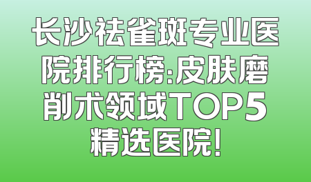 长沙祛雀斑专业医院排行榜：皮肤磨削术领域TOP5精选医院！