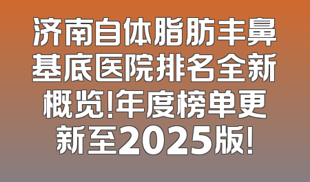 济南自体脂肪丰鼻基底医院排名全新概览！年度榜单更新至2025版！