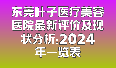 东莞叶子医疗美容医院最新评价及现状分析：2024年一览表