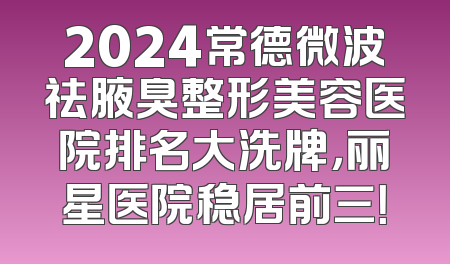 2024常德微波祛腋臭整形美容医院排名大洗牌，丽星医院稳居前三！