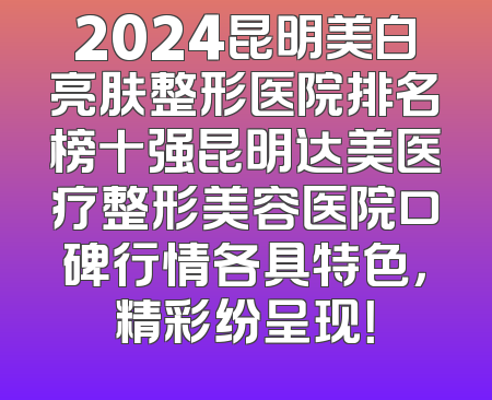 2024昆明美白亮肤整形医院排名榜十强昆明达美医疗整形美容医院口碑行情各具特色，精彩纷呈现！