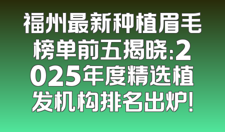 福州最新种植眉毛榜单前五揭晓：2025年度精选植发机构排名出炉！