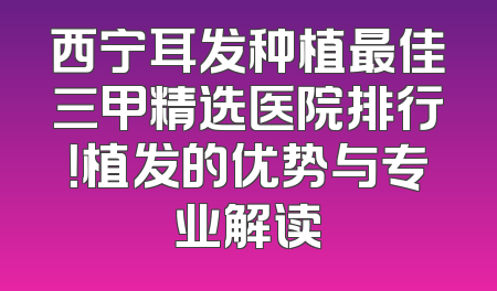西宁耳发种植最佳三甲精选医院排行！植发的优势与专业解读