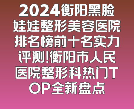2024衡阳黑脸娃娃整形美容医院排名榜前十名实力评测！衡阳市人民医院整形科热门TOP全新盘点