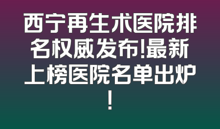 西宁再生术医院排名权威发布！最新上榜医院名单出炉！
