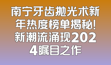 南宁牙齿抛光术新年热度榜单揭秘！新潮流涌现2024瞩目之作