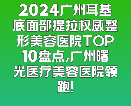 2024广州耳基底面部提拉权威整形美容医院TOP10盘点，广州曙光医疗美容医院领跑！