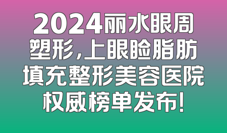 2024丽水眼周塑形，上眼睑脂肪填充整形美容医院权威榜单发布！