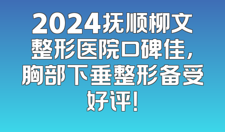 2024抚顺柳文整形医院口碑佳，胸部下垂整形备受好评！